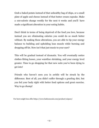 - 15 -
Grab a baked potato instead of that unhealthy bag of chips, or a small
plate of apple and cheese instead of that butter cream cupcake. Make
a 100-calorie change weekly for the next 6 weeks and you'll have
made a significant alteration in your eating habits.
Don't think in terms of being deprived of the food you love, because
instead you are eliminating calories you could do so much better
without. By making these alterations, you are able to tip your energy
balance to building and upholding lean muscle while burning and
dropping off fat. Now isn’t that just music to your ears?
This will be gradual instead of dramatic. You will eventually notice
clothes fitting looser, your waistline shrinking, and your energy level
greater. Time to go shopping for that new suite you’ve been dying to
get into!
Friends who haven't seen you in awhile will be struck by the
difference. Best of all, you didn’t suffer through a grueling diet, but
you fed your body right with better food options and great exercise.
Way to go champ!
For best weight loss offer https://www.fashionsoulz.com/product/exipure/
 