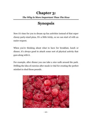 - 16 -
Chapter 3:
The Why Is More Important Than The How
Synopsis
Now it’s time for you to dream up fun activities instead of that super
cheesy party-sized pizza. It’s a little tricky, so we can start of with an
easier request.
When you’re thinking about what to have for breakfast, lunch or
dinner, it’s always good to attach some sort of physical activity that
goes along with it.
For example, after dinner you can take a nice walk around the park.
Drilling the idea of exercise after meals is vital for creating the perfect
mindset to shed those pounds.
 