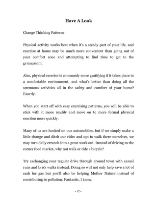 - 17 -
Have A Look
Change Thinking Patterns
Physical activity works best when it's a steady part of your life, and
exercise at home may be much more convenient than going out of
your comfort zone and attempting to find time to get to the
gymnasium.
Also, physical exercise is commonly more gratifying if it takes place in
a comfortable environment, and what’s better than doing all the
strenuous activities all in the safety and comfort of your home?
Exactly.
When you start off with easy exercising patterns, you will be able to
stick with it more readily and move on to more formal physical
exertion more quickly.
Many of us are hooked on our automobiles, but if we simply make a
little change and ditch our rides and opt to walk there ourselves, we
may turn daily errands into a great work out. Instead of driving to the
corner food market, why not walk or ride a bicycle?
Try exchanging your regular drive through around town with casual
runs and brisk walks instead. Doing so will not only help save a lot of
cash for gas but you’ll also be helping Mother Nature instead of
contributing to pollution. Fantastic, I know.
 