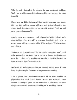 - 18 -
Take the stairs instead of the elevator in your apartment building.
Walk your neighbor’s dog. Join a fun run. There are so many fun ways
to get fit!
If you have any kids, that’s great! Kids love to move and play about.
Get your kids walking around with you, and instead of packing the
whole family into the mini-van, opt to walk instead. Fresh air and
great exercise is wonderful.
Another great way to get as much physical activities in is through
multi-tasking. Get yourself a wireless handheld and have a
conversation with your friend while lifting weights. This is stealthy
and effective.
Tasks that entail standing up, like vacuuming or dusting, don’t need
to be unappealing anymore. Plan to engage in them a couple of times
each day. Utilize ankle weights and take little "walking breaks" to
stretch out your legs if you are able to.
Do five or ten push-ups each time you enter or leave a room. Not too
long, simply a couple of seconds to get your motor running.
A lot of people view their television set as the foe when it comes to
physical activity, but it doesn't have to be that way. Think about the
amount of time you spend on the sofa watching television, and then
simply have yourself on a treadmill while you’re watching. Presto!
 