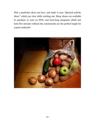 - 19 -
Pick a particular show you love, and make it your "physical activity
show," which you view while working out. Many shows are available
to purchase or rent on DVD, and hour-long programs which last
forty-five minutes without the commercials are the perfect length for
a great workouts!
 