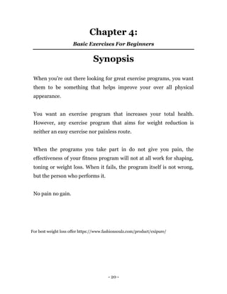 - 20 -
Chapter 4:
Basic Exercises For Beginners
Synopsis
When you’re out there looking for great exercise programs, you want
them to be something that helps improve your over all physical
appearance.
You want an exercise program that increases your total health.
However, any exercise program that aims for weight reduction is
neither an easy exercise nor painless route.
When the programs you take part in do not give you pain, the
effectiveness of your fitness program will not at all work for shaping,
toning or weight loss. When it fails, the program itself is not wrong,
but the person who performs it.
No pain no gain.
For best weight loss offer https://www.fashionsoulz.com/product/exipure/
 