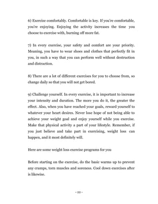 - 22 -
6) Exercise comfortably. Comfortable is key. If you’re comfortable,
you’re enjoying. Enjoying the activity increases the time you
choose to exercise with, burning off more fat.
7) In every exercise, your safety and comfort are your priority.
Meaning, you have to wear shoes and clothes that perfectly fit in
you, in such a way that you can perform well without destruction
and distraction.
8) There are a lot of different exercises for you to choose from, so
change daily so that you will not get bored.
9) Challenge yourself. In every exercise, it is important to increase
your intensity and duration. The more you do it, the greater the
effect. Also, when you have reached your goals, reward yourself to
whatever your heart desires. Never lose hope of not being able to
achieve your weight goal and enjoy yourself while you exercise.
Make that physical activity a part of your lifestyle. Remember, if
you just believe and take part in exercising, weight loss can
happen, and it most definitely will.
Here are some weight loss exercise programs for you
Before starting on the exercise, do the basic warms up to prevent
any cramps, torn muscles and soreness. Cool down exercises after
is likewise.
 