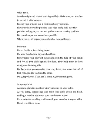 - 23 -
Wide Squat
Stand straight and spread your legs widely. Make sure you are able
to spread it with balance.
Extend your arms as in a Y position above your head.
Slowly squat down by pushing your hips back; hold into that
position as long as you can and get back to the starting position.
Do 15 wide squats or as much as possible.
When you get stronger, you can be able to squat longer.
Push ups
Lie on the floor, face facing down.
Put your hands close to your shoulders.
Slowly raise your body off the ground with the help of your hands
and feet as you push against the floor. Your body must be kept
straight while doing this.
For beginners, you can raise your body from your knees instead of
feet, reducing the work on the arms.
Do 15 repetitions; if you can't, make it 5 counts for 3 sets.
Jumping Jacks
Assume a standing position with your arms on your sides.
As you jump, spread legs and raise your arms above the head,
making a circular motion as your hands meet above.
Returns to the standing position with your arms back to your sides.
Do 60 repetitions or so.
 