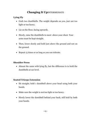 - 25 -
Changing It UpINTERMEDIATE
Lying Fly
 Grab two dumbbells. The weight depends on you, just not too
light or too heavy.
 Lie on the floor, facing upwards.
 Slowly, raise the dumbbells to meet above your chest. Your
arms must be kept straight.
 Then, lower slowly and hold just above the ground and not on
the ground.
 Repeat 15 times or as long as you can tolerate.
Shoulder Press
 Almost the same with lying fly, but the difference is to hold the
dumbbells at ear level.
Seated Triceps Extension
 Sit straight; hold 1 dumbbell above your head using both your
hands.
 Make sure the weight is not too light or too heavy.
 Slowly lower the dumbbell behind your back, still held by both
your hands.
 