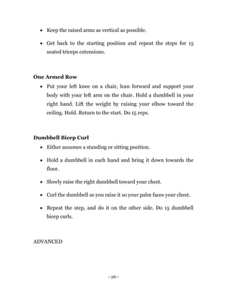 - 26 -
 Keep the raised arms as vertical as possible.
 Get back to the starting position and repeat the steps for 15
seated triceps extensions.
One Armed Row
 Put your left knee on a chair, lean forward and support your
body with your left arm on the chair. Hold a dumbbell in your
right hand. Lift the weight by raising your elbow toward the
ceiling. Hold. Return to the start. Do 15 reps.
Dumbbell Bicep Curl
 Either assumes a standing or sitting position.
 Hold a dumbbell in each hand and bring it down towards the
floor.
 Slowly raise the right dumbbell toward your chest.
 Curl the dumbbell as you raise it so your palm faces your chest.
 Repeat the step, and do it on the other side. Do 15 dumbbell
bicep curls.
ADVANCED
 