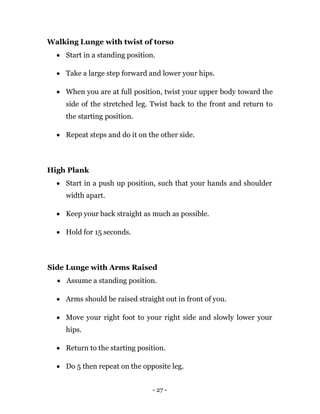 - 27 -
Walking Lunge with twist of torso
 Start in a standing position.
 Take a large step forward and lower your hips.
 When you are at full position, twist your upper body toward the
side of the stretched leg. Twist back to the front and return to
the starting position.
 Repeat steps and do it on the other side.
High Plank
 Start in a push up position, such that your hands and shoulder
width apart.
 Keep your back straight as much as possible.
 Hold for 15 seconds.
Side Lunge with Arms Raised
 Assume a standing position.
 Arms should be raised straight out in front of you.
 Move your right foot to your right side and slowly lower your
hips.
 Return to the starting position.
 Do 5 then repeat on the opposite leg.
 