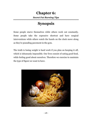 - 28 -
Chapter 6:
Secret Fat Burning Tips
Synopsis
Some people starve themselves while others work out constantly.
Some people take the expensive shortcut and have surgical
interventions while others watch the hands on the clock move along
as they’re pounding pavement in the gym.
The truth is losing weight is hard work if you plan on keeping it off,
which is inhumanly impossible. Our lives consist of eating good food,
while feeling good about ourselves. Therefore we exercise to maintain
the type of figure we want to have.
 