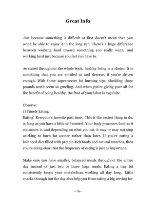 - 29 -
Great Info
Just because something is difficult at first doesn't mean that you
won’t be able to enjoy it in the long run. There's a huge difference
between working hard toward something you really want, and
working hard just because you feel you have to.
As stated throughout the whole book, healthy living is a choice. It is
something that you are entitled to and deserve, if you’re driven
enough. With these super-secret fat burning tips, shedding those
pounds won't seem so grueling. And when you’re giving your all for
the benefit of being healthy, the fruit of your labor is exquisite.
Observe:
1) Timely Eating
Eating! Everyone’s favorite past time. This is the easiest thing to do,
so long as you have a little self-control. Your body processes food as it
consumes it, and depending on what you eat, it may or may not stop
working to burn fat sooner rather than later. If you're eating a
balanced diet filled with protein-rich foods and natural starches, then
you're doing okay. But the frequency of eating is just as important.
Make sure you have smaller, balanced meals throughout the entire
day instead of just two or three huge meals. Eating a tiny bit
consistently keeps your metabolism working all day long. Little
snacks through out the day also help you from eating a big serving for
 
