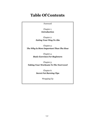 - 3 -
Table Of Contents
Foreword
Chapter 1:
Introduction
Chapter 2:
Eating Your Way To Abs
Chapter 3:
The Why Is More Important Than The How
Chapter 4:
Basic Exercises For Beginners
Chapter 5:
Taking Your Workouts To The Next Level
Chapter 6:
Secret Fat Burning Tips
Wrapping Up
 