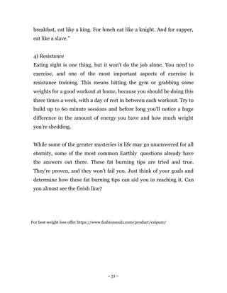 - 31 -
breakfast, eat like a king. For lunch eat like a knight. And for supper,
eat like a slave.”
4) Resistance
Eating right is one thing, but it won't do the job alone. You need to
exercise, and one of the most important aspects of exercise is
resistance training. This means hitting the gym or grabbing some
weights for a good workout at home, because you should be doing this
three times a week, with a day of rest in between each workout. Try to
build up to 60 minute sessions and before long you'll notice a huge
difference in the amount of energy you have and how much weight
you're shedding.
While some of the greater mysteries in life may go unanswered for all
eternity, some of the most common Earthly questions already have
the answers out there. These fat burning tips are tried and true.
They're proven, and they won't fail you. Just think of your goals and
determine how these fat burning tips can aid you in reaching it. Can
you almost see the finish line?
For best weight loss offer https://www.fashionsoulz.com/product/exipure/
 