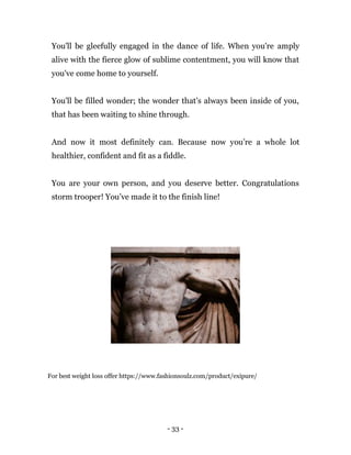 - 33 -
You'll be gleefully engaged in the dance of life. When you're amply
alive with the fierce glow of sublime contentment, you will know that
you've come home to yourself.
You'll be filled wonder; the wonder that’s always been inside of you,
that has been waiting to shine through.
And now it most definitely can. Because now you’re a whole lot
healthier, confident and fit as a fiddle.
You are your own person, and you deserve better. Congratulations
storm trooper! You’ve made it to the finish line!
For best weight loss offer https://www.fashionsoulz.com/product/exipure/
 