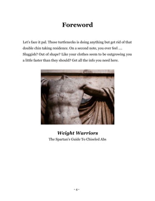 - 4 -
Foreword
Let’s face it pal. Those turtlenecks is doing anything but get rid of that
double chin taking residence. On a second note, you ever feel ….
Sluggish? Out of shape? Like your clothes seem to be outgrowing you
a little faster than they should? Get all the info you need here.
Weight Warriors
The Spartan’s Guide To Chiseled Abs
 