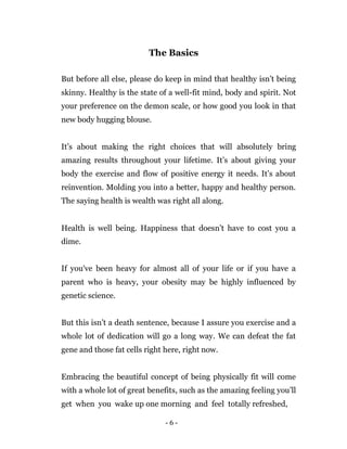 - 6 -
The Basics
But before all else, please do keep in mind that healthy isn’t being
skinny. Healthy is the state of a well-fit mind, body and spirit. Not
your preference on the demon scale, or how good you look in that
new body hugging blouse.
It’s about making the right choices that will absolutely bring
amazing results throughout your lifetime. It’s about giving your
body the exercise and flow of positive energy it needs. It’s about
reinvention. Molding you into a better, happy and healthy person.
The saying health is wealth was right all along.
Health is well being. Happiness that doesn’t have to cost you a
dime.
If you've been heavy for almost all of your life or if you have a
parent who is heavy, your obesity may be highly influenced by
genetic science.
But this isn’t a death sentence, because I assure you exercise and a
whole lot of dedication will go a long way. We can defeat the fat
gene and those fat cells right here, right now.
Embracing the beautiful concept of being physically fit will come
with a whole lot of great benefits, such as the amazing feeling you’ll
get when you wake up one morning and feel totally refreshed,
 