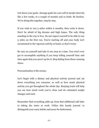 - 8 -
List down your goals. Arrange goals for your self at steady intervals
like a few weeks, to a couple of months and so forth. Be fearless.
We’re doing this together, step by step.
If you wish to run 5 miles within 6 months, then write it down.
Don’t be afraid of big dreams and high hopes. The only thing
standing in the way is You. Do not expect yourself to be able to run
5 miles on the first run. You’re starting off and your body isn’t
accustomed to the vigorous activity at hand, so don’t worry.
Be easy on yourself and take it one step at a time. You won’t ever
get to accomplish anything if you keep telling yourself time and
time again that you aren’t up for it. Stop hiding from those running
shoes.
Procrastination is the enemy.
Let’s begin with a dietary and physical activity journal and jot
down everything you consume, as well as how much physical
activity you get throughout the whole day. Keeping track will help
you see how much work you’ve done and do estimated weight
changes and such.
Remember that everything adds up, from that additional café latte
to taking the stairs at work. Utilize this handy journal to
distinguish your sorry habits and areas for betterment.
 
