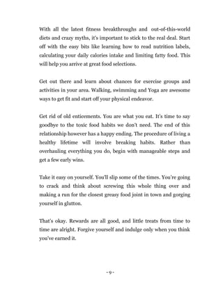 - 9 -
With all the latest fitness breakthroughs and out-of-this-world
diets and crazy myths, it's important to stick to the real deal. Start
off with the easy bits like learning how to read nutrition labels,
calculating your daily calories intake and limiting fatty food. This
will help you arrive at great food selections.
Get out there and learn about chances for exercise groups and
activities in your area. Walking, swimming and Yoga are awesome
ways to get fit and start off your physical endeavor.
Get rid of old enticements. You are what you eat. It’s time to say
goodbye to the toxic food habits we don’t need. The end of this
relationship however has a happy ending. The procedure of living a
healthy lifetime will involve breaking habits. Rather than
overhauling everything you do, begin with manageable steps and
get a few early wins.
Take it easy on yourself. You'll slip some of the times. You’re going
to crack and think about screwing this whole thing over and
making a run for the closest greasy food joint in town and gorging
yourself in glutton.
That’s okay. Rewards are all good, and little treats from time to
time are alright. Forgive yourself and indulge only when you think
you’ve earned it.
 