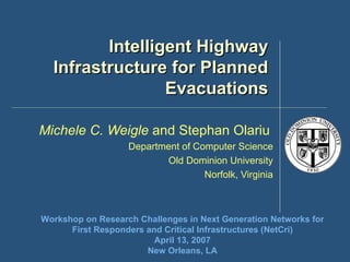 Intelligent Highway Infrastructure for Planned Evacuations Michele C. Weigle  and Stephan Olariu   Department of Computer Science Old Dominion University Norfolk, Virginia Workshop on Research Challenges in Next Generation Networks for First Responders and Critical Infrastructures (NetCri) April 13, 2007 New Orleans, LA 