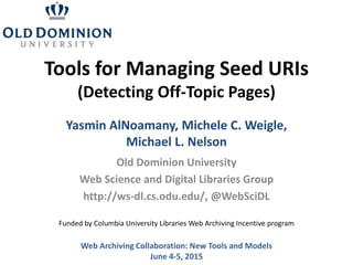 Tools for Managing Seed URIs
(Detecting Off-Topic Pages)
Old Dominion University
Web Science and Digital Libraries Group
http://ws-dl.cs.odu.edu/, @WebSciDL
Web Archiving Collaboration: New Tools and Models
June 4-5, 2015
Yasmin AlNoamany, Michele C. Weigle,
Michael L. Nelson
Funded by Columbia University Libraries Web Archiving Incentive program
 