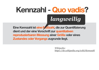 Kennzahl - Quo vadis?
langweilig
Eine Kennzahl ist eine Maßzahl, die zur Quantifizierung
dient und der eine Vorschrift zur quantitativen
reproduzierbaren Messung einer Größe oder eines
Zustandes oder Vorgangs zugrunde liegt.
Wikipedia:
https://de.wikipedia.org/wiki/Kennzahl

 