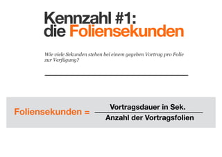 Kennzahl #1:
die Foliensekunden
Wie viele Sekunden stehen bei einem gegeben Vortrag pro Folie
zur Verfügung?

Foliensekunden =

Vortragsdauer in Sek.
Anzahl der Vortragsfolien

 