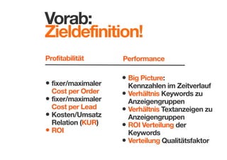 Vorab:
Zieldefinition!
Profitabilität

• fixer/maximaler

Cost per Order
• fixer/maximaler
Cost per Lead
• Kosten/Umsatz
Relation (KUR)
• ROI

Performance

• Big Picture: 

Kennzahlen im Zeitverlauf
• Verhältnis Keywords zu
Anzeigengruppen
• Verhältnis Textanzeigen zu
Anzeigengruppen
• ROI Verteilung der
Keywords
• Verteilung Qualitätsfaktor

 