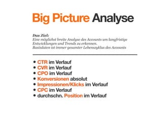 Big Picture Analyse
Das Ziel: 
Eine möglichst breite Analyse des Accounts um langfristige
Entwicklungen und Trends zu erkennen. 
Basisdaten ist immer gesamter Lebenszyklus des Accounts

• CTR im Verlauf
• CVR im Verlauf
• CPO im Verlauf
• Konversionen absolut
• Impressionen/Klicks im Verlauf
• CPC im Verlauf
• durchschn. Position im Verlauf

 