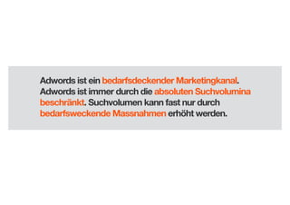 Adwords ist ein bedarfsdeckender Marketingkanal.
Adwords ist immer durch die absoluten Suchvolumina
beschränkt. Suchvolumen kann fast nur durch
bedarfsweckende Massnahmen erhöht werden.

 