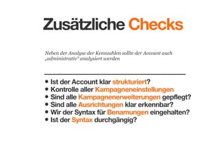 Zusätzliche Checks
Neben der Analyse der Kennzahlen sollte der Account auch
„administrativ“ analysiert werden

• Ist der Account klar strukturiert?
• Kontrolle aller Kampagneneinstellungen
• Sind alle Kampagnenerweiterungen gepflegt?
• Sind alle Ausrichtungen klar erkennbar?
• Wir der Syntax für Benamungen eingehalten?
• Ist der Syntax durchgängig?

 