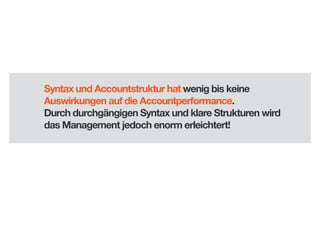 Syntax und Accountstruktur hat wenig bis keine
Auswirkungen auf die Accountperformance.
Durch durchgängigen Syntax und klare Strukturen wird
das Management jedoch enorm erleichtert!

 