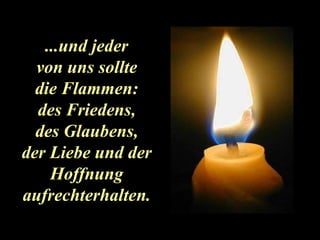 ...und jeder von uns sollte die Flammen: des Friedens, des Glaubens, der Liebe und der Hoffnung aufrechterhalten. 