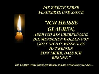 D IE ZWEITE KERZE FLACKERTE UND SAGTE ” ICH HEISSE GLAUBEN, ABER ICH BIN ÜBERFLÜSSIG . DIE MENSCHEN WOLLEN VON GOTT NICHTS WISSEN. ES HAT KEINEN SINN MEHR, DASS ICH BRENNE.” Ein Luftzug wehte durch den Raum, und die zweite Kerze war aus… 