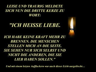 LEISE UND TRAURIG MELDETE SICH NUN DIE DRITTE KERZE ZU WORT: ” ICH HEISSE LIEBE. ICH HABE KEINE KRAFT MEHR ZU BRENNEN. DIE MENSCHEN STELLEN MICH AN DIE SEITE. SIE SEHEN NUR SICH SELBST UND NICHT DIE ANDEREN, DIE SIE LIEB HABEN SOLLEN.” Und mit einem letzten Aufflackern war auch dieses Licht ausgelöscht… 
