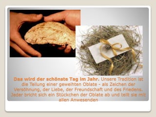 Das wird der schönste Tag im Jahr. Unsere Tradition ist 
die Teilung einer geweihten Oblate - als Zeichen der 
Versöhnung, der Liebe, der Freundschaft und des Friedens. 
Jeder bricht sich ein Stückchen der Oblate ab und teilt sie mit 
allen Anwesenden 
 