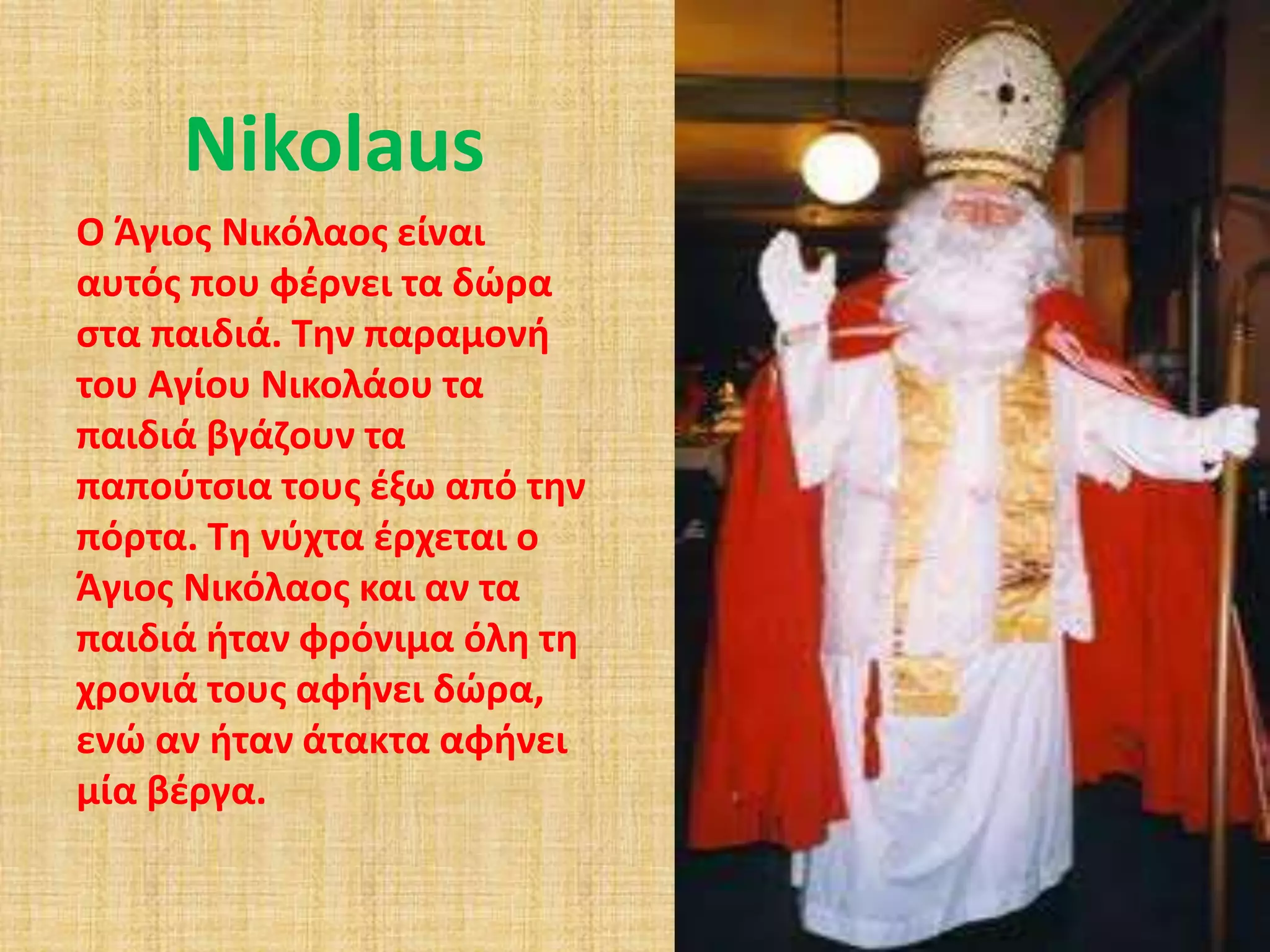 Nikolaus 
Ο Άγιος Νικόλαος είναι 
αυτός που φέρνει τα δώρα 
στα παιδιά. Την παραμονή 
του Αγίου Νικολάου τα 
παιδιά βγάζουν τα 
παπούτσια τους έξω από την 
πόρτα. Τη νύχτα έρχεται ο 
Άγιος Νικόλαος και αν τα 
παιδιά ήταν φρόνιμα όλη τη 
χρονιά τους αφήνει δώρα, 
ενώ αν ήταν άτακτα αφήνει 
μία βέργα. 
 