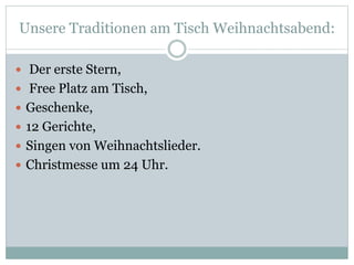 Unsere Traditionen am Tisch Weihnachtsabend:
 Der erste Stern,
 Free Platz am Tisch,
 Geschenke,
 12 Gerichte,
 Singen von Weihnachtslieder.
 Christmesse um 24 Uhr.
 