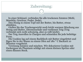 Zubereitung:
In einer Schüssel, verbinden Sie alle trockenen Zutaten (Mehl,
Mandeln, Gewürze, Puder, Soda).
Den Honig in einem Topf mit der Butter, bis Butter, etwas
abkühlen.
Gießen Sie das Trockengewicht noch leicht warmen Mischung aus
Honig und Butter, Zitronenschale und verdienen Teig (Teig
verbindet sich recht schwierig, aber es rollt leicht).
Der Teig Ausrollen in Chargen und schneiden Sie jede beliebige
Form.
Die Cookies lag auf einem Backblech mit Butter eingefettet und
fügen Sie in der Masse zu einem Ofen auf 180 ° C Backzeit 10
Minuten vorgeheizt.
Vereisung Zutaten und mischen. Wir dekorieren Cookies mit
Zuckerguss als Phantasie schlägt mit einem kleinen Spritze oder
einen dünnen Stock.
 