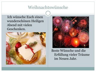 Weihnachtswünsche
Ich wünsche Euch einen
wunderschönen Heiligen
Abend mit vielen
Geschenken.
Beste Wünsche und die
Erfüllung vieler Träume
im Neuen Jahr.
 
