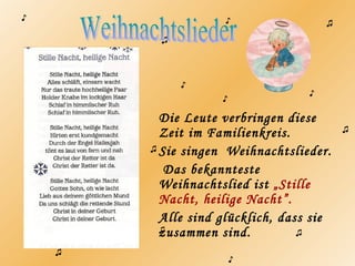 Die Leute verbringen diese
Zeit im Familienkreis.
Sie singen Weihnachtslieder.
Das bekannteste
Weihnachtslied ist „Stille
Nacht, heilige Nacht”.
Alle sind glücklich, dass sie
zusammen sind.
♪
♪
♪
♪
♪
♪
♫
♫
♫
♫
♫ ♫
♪
♫
 