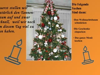 Zuerst stellen wir natürlich den Tannen- baum auf und zwar  s chnell,  weil wir noch am diesem Tag viel zu tun haben. Die folgende  Sachen Sind dann: -Den Weihnachtsbaum schmücken -Die Geschenke  einpacken -  Das ganze Menü kochen 