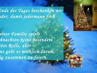 Am Ende des Tages beschenken wir einander, damit jedermann froh wird. In meiner Familie spielt Weichnachten keine besondere religiöse Rolle, aber bei uns geht es wirklich darum,  richtig zusammen zu feiern. 
