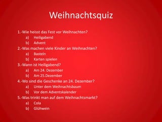 Weihnachtsquiz
1.-Wie heisst das Fest vor Weihnachten?
    a)   Heiligabend
    b)   Advent
2.-Was machen viele Kinder an Weihnachten?
    a)   Basteln
    b)   Karten spielen
3.-Wann ist Heiligabend?
    a)   Am 24. Dezember
    b)   Am 25.Dezember
4.-Wo sind die Geschenke an 24. Dezember?
    a)   Unter dem Weihnachtsbaum
    b)   Vor dem Adventskalender
5.-Was trinkt man auf dem Weihnachtsmarkt?
    a) Cola
    b)   Glühwein
 