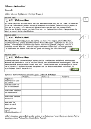 3) Forum: „Weihnachten“
Gruppe B:
a) Lies folgende Beiträge und informiere Gruppe A.
8.11.2010, 10.51
Ich heiße Erkan und wohne in Berlin Neukölln. Meine Familie kommt aus der Türkei. So haben wir
früher nie Weihnachten gefeiert, bis meine Schwester einmal einen Weihnachtsbaum gekauft hat.
Das war echt super, ihn zu dekorieren. Seitdem bekommen wir auch von unseren Eltern
Geschenke. Schließlich muss man kein Christ sein, um Weihnachten zu feiern. Wir genießen die
Weihnachtszeit, bleiben aber Muslime.
8.11.2010, 23.09
Mein Name ist Manfred Baumann. Ich wohne, seit meine Frau weg ist, allein in München.
Weihnachten finde ich total doof! Mich nerven Weihnachtslieder, Traditionen und der ganze
Krams... Früher haben wir immer in der Familie meiner Frau gefeiert, und jedes Jahr war es
dasselbe Theater. Fest der Liebe von wegen! Wir haben kein einziges Mal nicht gestritten!
Jetzt bleibe ich am liebsten zu Hause und gucke mir einen guten Film auf DVD an.
8.11.2010, 23.09
Weihnachten finde ich immer schön, wenn auch das Fest der Liebe mittlerweile zum Fest des
Kommerzes geworden ist. Das ist natürlich schade, dass es immer mehr ums Geld geht. Aber die
weihnachtliche Atmosphäre verzaubert mich mit 41 Jahren immer noch. Außerdem gibt es immer
Leute, die sich für ihre Mitmenschen engagieren und bei Solidaritätsaktionen mitmachen. Ich
spende jedes Jahr für Kinder in Not.
b) Hör dir die Informationen von der Gruppe A und mach dir Notizen.
Person A Person B Person C
Allgemeine
Informationen über
die Person
Was assoziiert sie
mit Weihnachten?
Was findet sie schön
an Weihnachten?
Was findet sie nicht
so schön?
Wie feiert sie
Weihnachten?
Was macht sie
noch?
(Solidaritätsaktion...)
c) Schreib deinen eigenen Beitrag oder erstelle einen Fotoroman / einen Comic, um deinem Partner
zu zeigen, wie du Weihnachten feierst. (Siehe Tutorial).
D
E
F
 