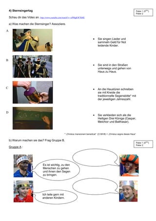 4) Sternsingertag
Schau dir das Video an. http://www.youtube.com/watch?v=-xPMgKW7hME
a) Was machen die Sternsinger? Assoziiere.
• Sie singen Lieder und
sammeln Geld für Not
leidende Kinder.
• Sie sind in den Straßen
unterwegs und gehen von
Haus zu Haus.
• An die Haustüren schreiben
sie mit Kreide die
traditionnelle Segensbitte* mit
der jeweiligen Jahreszahl.
• Sie verkleiden sich als die
Heiligen Drei Könige (Caspar,
Melchior und Balthasar).
* „Christus mansionem benedicat“ (C+M+B) = „Christus segne dieses Haus“
b) Warum machen sie das? Frag Gruppe B.
Gruppe A :
Es ist wichtig, zu den
Menschen zu gehen
und ihnen den Segen
zu bringen.
Ich teile gern mit
anderen Kindern.
A
B
C
D
Palier 1 (5ème
)
Palier 2
Palier 1 (5ème
)
Palier 2
 