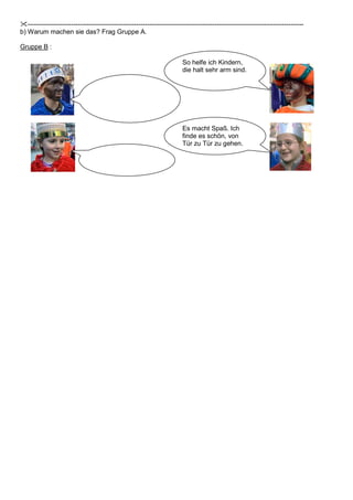 -------------------------------------------------------------------------------------------------------------------------------
b) Warum machen sie das? Frag Gruppe A.
Gruppe B :
Es macht Spaß. Ich
finde es schön, von
Tür zu Tür zu gehen.
So helfe ich Kindern,
die halt sehr arm sind.
 
