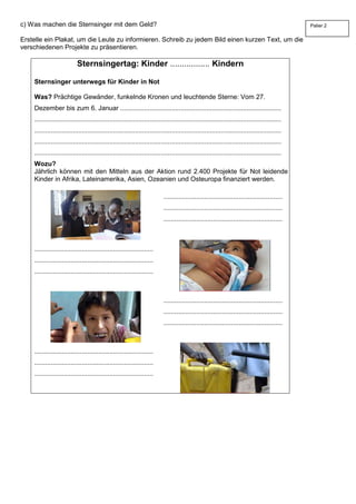 c) Was machen die Sternsinger mit dem Geld?
Erstelle ein Plakat, um die Leute zu informieren. Schreib zu jedem Bild einen kurzen Text, um die
verschiedenen Projekte zu präsentieren.
Sternsingertag: Kinder ................. Kindern
Sternsinger unterwegs für Kinder in Not
Was? Prächtige Gewänder, funkelnde Kronen und leuchtende Sterne: Vom 27.
Dezember bis zum 6. Januar ........................................................................................
.......................................................................................................................................
.......................................................................................................................................
.......................................................................................................................................
.......................................................................................................................................
Wozu?
Jährlich können mit den Mitteln aus der Aktion rund 2.400 Projekte für Not leidende
Kinder in Afrika, Lateinamerika, Asien, Ozeanien und Osteuropa finanziert werden.
.................................................................
.................................................................
.................................................................
.................................................................
.................................................................
.................................................................
.................................................................
.................................................................
.................................................................
.................................................................
.................................................................
.................................................................
Palier 2
 