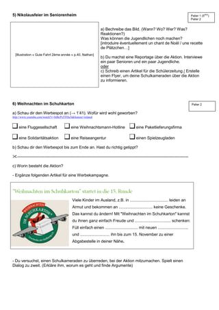 5) Nikolausfeier im Seniorenheim
[Illustration « Gute Fahrt 2ème année » p.40, Nathan]
a) Bechreibe das Bild. (Wann? Wo? Wer? Was?
Reaktionen?)
Was können die Jugendlichen noch machen?
[introduire éventuellement un chant de Noël / une recette
de Plätzchen…]
b) Du machst eine Reportage über die Aktion. Interviewe
ein paar Senioren und ein paar Jugendliche.
oder
c) Schreib einen Artikel für die Schülerzeitung / Erstelle
einen Flyer, um deine Schulkameraden über die Aktion
zu informieren.
6) Weihnachten im Schuhkarton
a) Schau dir den Werbespot an (→ 1’41). Wofür wird wohl geworben?
http://www.youtube.com/watch?v=biBcPxTTHaA&feature=related
eine Fluggesellschaft eine Weihnachtsmann-Hotline eine Paketlieferungsfirma
eine Solidaritätsaktion eine Reiseangentur einen Spielzeugladen
b) Schau dir den Werbespot bis zum Ende an. Hast du richtig getippt?
-------------------------------------------------------------------------------------------------------------------------------
c) Worin besteht die Aktion?
- Ergänze folgenden Artikel für eine Werbekampagne.
Viele Kinder im Ausland, z.B. in .................................. leiden an
Armut und bekommen an .............................. keine Geschenke.
Das kannst du ändern! Mit "Weihnachten im Schuhkarton" kannst
du ihnen ganz einfach Freude und ................................ schenken:
Füll einfach einen ............................. mit neuen ...........................
und .......................... ihn bis zum 15. November zu einer
Abgabestelle in deiner Nähe.
- Du versuchst, einen Schulkameraden zu überreden, bei der Aktion mitzumachen. Spielt einen
Dialog zu zweit. (Erkläre ihm, worum es geht und finde Argumente)
Palier 1 (5ème
)
Palier 2
Palier 2
 