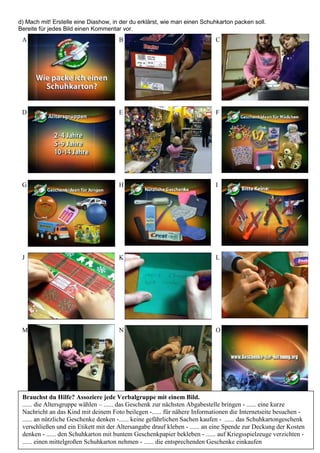 d) Mach mit! Erstelle eine Diashow, in der du erklärst, wie man einen Schuhkarton packen soll.
Bereite für jedes Bild einen Kommentar vor.
A B C
D E F
G H I
J K L
M N O
Brauchst du Hilfe? Assoziere jede Verbalgruppe mit einem Bild.
...... die Altersgruppe wählen – ...... das Geschenk zur nächsten Abgabestelle bringen - ...... eine kurze
Nachricht an das Kind mit deinem Foto beilegen -...... für nähere Informationen die Internetseite besuchen -
...... an nützliche Geschenke denken -...... keine gefährlichen Sachen kaufen - ...... das Schuhkartongeschenk
verschließen und ein Etikett mit der Altersangabe drauf kleben - ...... an eine Spende zur Deckung der Kosten
denken - ...... den Schuhkarton mit buntem Geschenkpapier bekleben - ...... auf Kriegsspielzeuge verzichten -
...... einen mittelgroßen Schuhkarton nehmen - ...... die entsprechenden Geschenke einkaufen
 