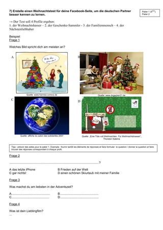 7) Erstelle einen Weihnachtstest für deine Facebook-Seite, um die deutschen Partner
besser kennen zu lernen.
→ Der Test soll 4 Profile ergeben:
1. der Weihnachtshasser – 2. der Geschenke-Sammler - 3. der Familienmensch – 4. der
Nächstenliebhaber
Beispiel:
Frage 1
Welches Bild spricht dich am meisten an?
Quelle: www.hannes-comics.de Quelle: www.dogeplan21.de
Quelle: affiche du salon des solidarités 2007 Quelle: „Eine Tüte voll Weihnachten. Für Weihnachtshasser“,
Thorsten Saleina
Frage 2
...........................................................................................................?
A das letzte iPhone B Frieden auf der Welt
C gar nichts! D einen schönen Skiurlaub mit meiner Familie
Frage 3
Was machst du am liebsten in der Adventszeit?
A.............................................. B..............................................
C............................................. D..............................................
Frage 4
Was ist dein Lieblingfilm?
...
A B
C D
Palier 1 (5ème
)
Palier 2
Tipp : prévoir des aides pour le palier 1. Exemple : fournir tantôt les éléments de réponses et faire formuler la question / donner la question et faire
trouver des réponses correspondant à chaque profil.
 