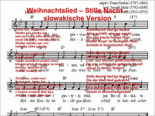 Weihnachtslied – Stille Nacht – slowakische Version Tichá noc, svätá noc! Všetko spí, všetko sní, sám len svätý bdie dôverný pár, stráži Dieťatko, nebeský dar. Sladký Ježiško spí, sní, nebesky tiško spí, sní. Tichá noc, svätá noc! Anjeli zleteli, najprv pastierom podali zvesť, ktorá svetom dnes dáva sa niesť: Kristus, Spasiteľ je tu, Tešiteľ sveta je tu! Tichá noc, svätá noc! Nežná tvár, lásky žiar božsky rozsieva v jasličkách tam: bije záchranná hodina nám v tvojom zrodení, Boh Syn, Ježiško, Láska, Boh Syn! Stille Nacht! Heil'ge Nacht! Alles schläft; einsam wacht Nur das traute heilige Paar. Holder Knab' im lockigten Haar, S chlafe in himmlischer Ruh!  Stille Nacht! Heil'ge Nacht! Gottes Sohn, o wie lacht Lieb' aus deinem göttlichen Mund, Da uns schlägt die rettende Stund'. Jesus in deiner Geburt!  Stille Nacht! Heil'ge Nacht! Die der Welt Heil gebracht, Aus des Himmels goldenen Höhn, Uns der Gnaden Fülle läßt sehn, Jesum in Menschengestalt!  