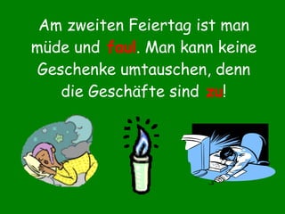 Am zweiten Feiertag ist man müde und   faul . Man kann keine Geschenke umtauschen, denn die Geschäfte sind  zu ! 